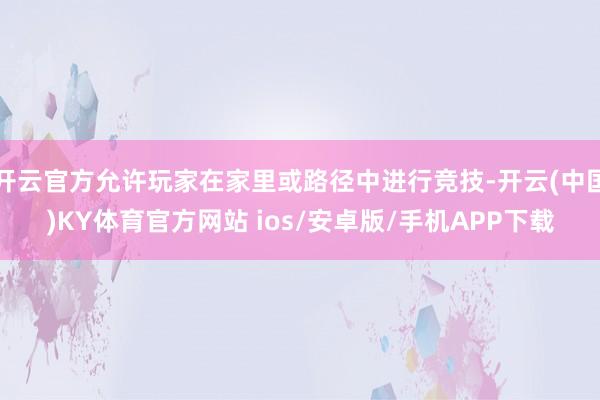 开云官方允许玩家在家里或路径中进行竞技-开云(中国)KY体育官方网站 ios/安卓版/手机APP下载