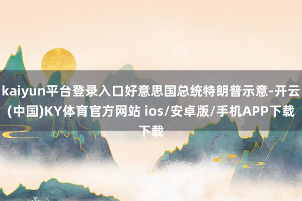 kaiyun平台登录入口好意思国总统特朗普示意-开云(中国)KY体育官方网站 ios/安卓版/手机APP下载