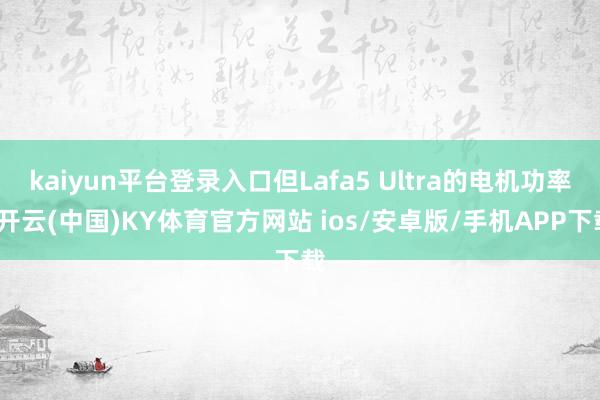 kaiyun平台登录入口但Lafa5 Ultra的电机功率-开云(中国)KY体育官方网站 ios/安卓版/手机APP下载