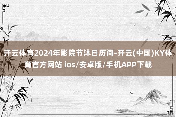 开云体育2024年影院节沐日历间-开云(中国)KY体育官方网站 ios/安卓版/手机APP下载