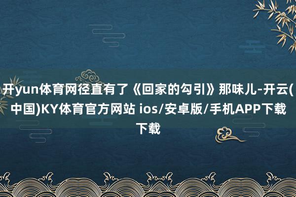 开yun体育网径直有了《回家的勾引》那味儿-开云(中国)KY体育官方网站 ios/安卓版/手机APP下载