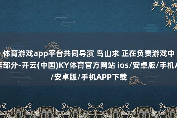 体育游戏app平台共同导演 鸟山求 正在负责游戏中的潜水艇部分-开云(中国)KY体育官方网站 ios/安卓版/手机APP下载