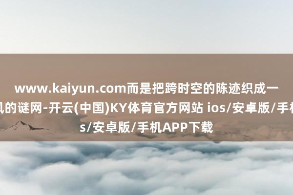 www.kaiyun.com而是把跨时空的陈迹织成一张密不通风的谜网-开云(中国)KY体育官方网站 ios/安卓版/手机APP下载