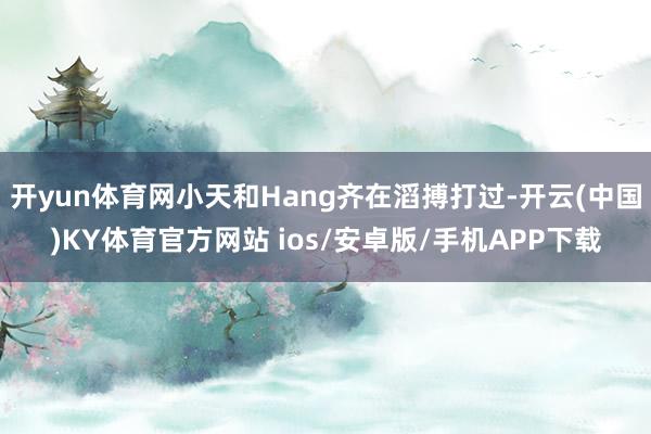 开yun体育网小天和Hang齐在滔搏打过-开云(中国)KY体育官方网站 ios/安卓版/手机APP下载
