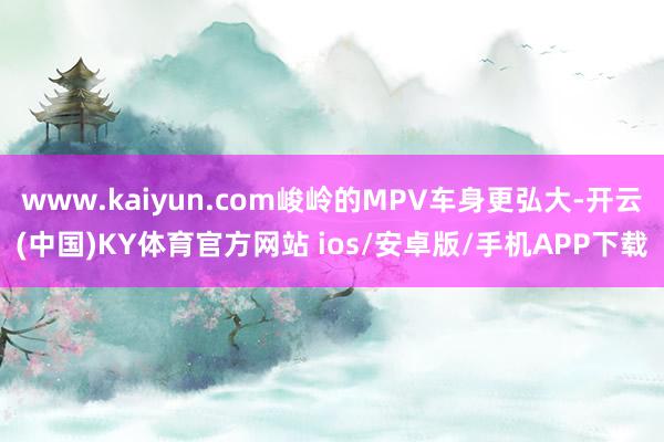 www.kaiyun.com峻岭的MPV车身更弘大-开云(中国)KY体育官方网站 ios/安卓版/手机APP下载