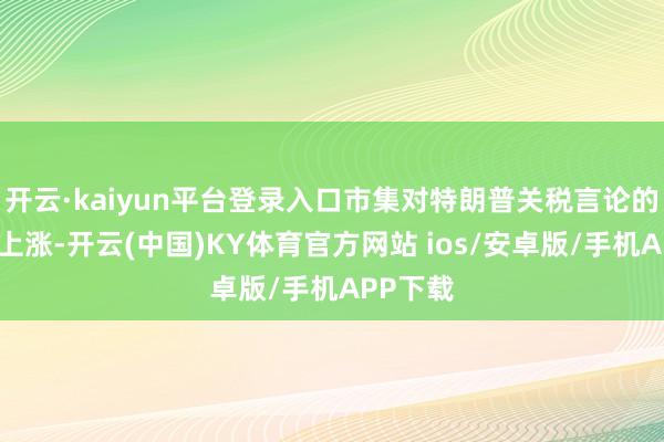 开云·kaiyun平台登录入口市集对特朗普关税言论的敏锐度上涨-开云(中国)KY体育官方网站 ios/安卓版/手机APP下载