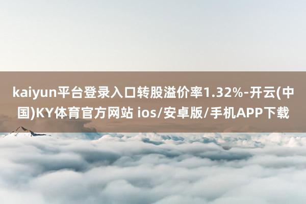 kaiyun平台登录入口转股溢价率1.32%-开云(中国)KY体育官方网站 ios/安卓版/手机APP下载