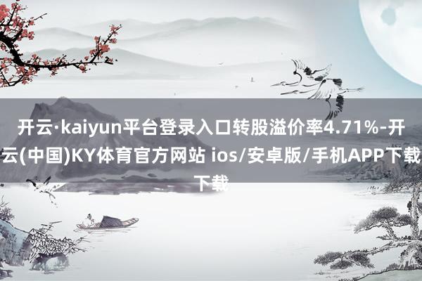 开云·kaiyun平台登录入口转股溢价率4.71%-开云(中国)KY体育官方网站 ios/安卓版/手机APP下载