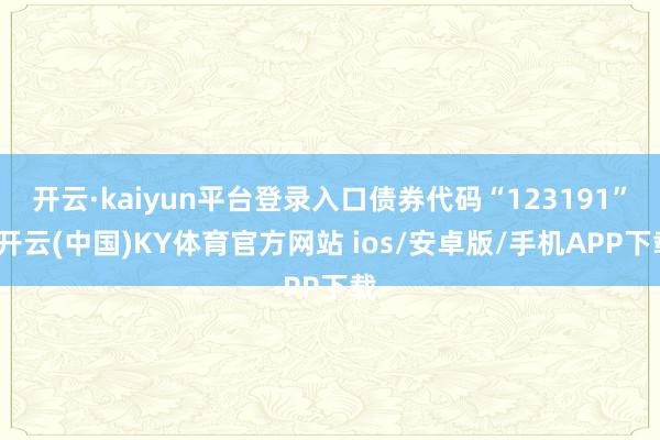 开云·kaiyun平台登录入口债券代码“123191”-开云(中国)KY体育官方网站 ios/安卓版/手机APP下载