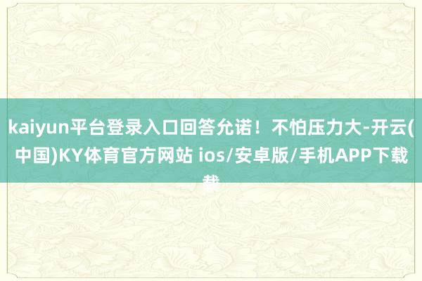 kaiyun平台登录入口回答允诺！不怕压力大-开云(中国)KY体育官方网站 ios/安卓版/手机APP下载