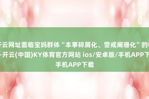 开云网址面临宝妈群体“本事碎屑化、警戒阑珊化”的特色-开云(中国)KY体育官方网站 ios/安卓版/手机APP下载