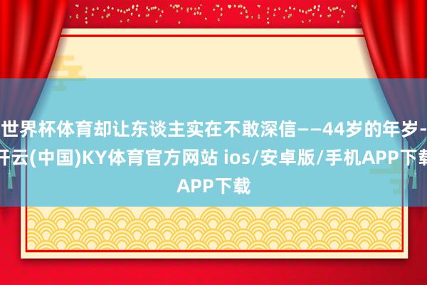 世界杯体育却让东谈主实在不敢深信——44岁的年岁-开云(中国)KY体育官方网站 ios/安卓版/手机APP下载