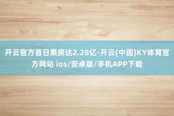 开云官方首日票房达2.28亿-开云(中国)KY体育官方网站 ios/安卓版/手机APP下载