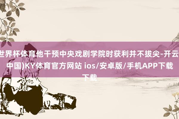 世界杯体育他干预中央戏剧学院时获利并不拔尖-开云(中国)KY体育官方网站 ios/安卓版/手机APP下载
