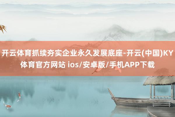 开云体育抓续夯实企业永久发展底座-开云(中国)KY体育官方网站 ios/安卓版/手机APP下载