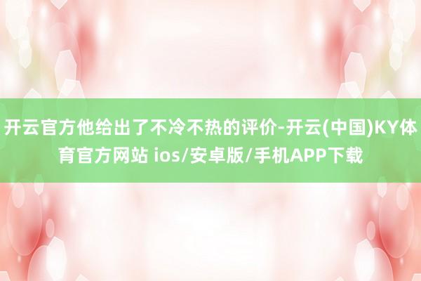 开云官方他给出了不冷不热的评价-开云(中国)KY体育官方网站 ios/安卓版/手机APP下载