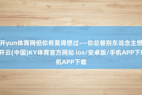 开yun体育网但你有莫得想过——你总替别东说念主想-开云(中国)KY体育官方网站 ios/安卓版/手机APP下载