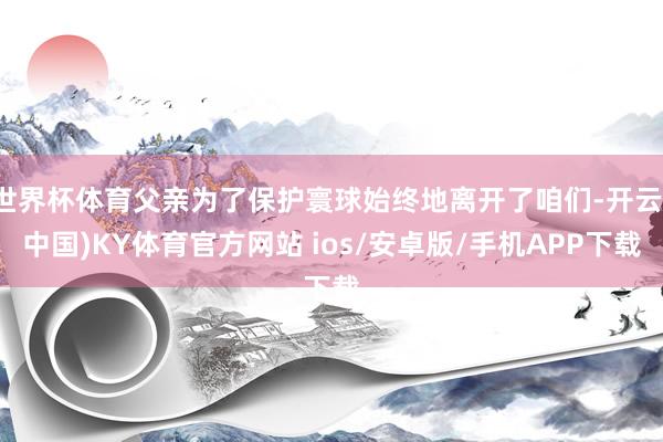 世界杯体育父亲为了保护寰球始终地离开了咱们-开云(中国)KY体育官方网站 ios/安卓版/手机APP下载