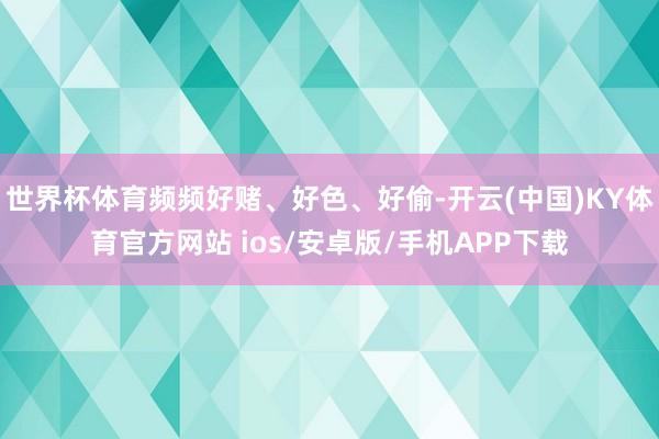 世界杯体育频频好赌、好色、好偷-开云(中国)KY体育官方网站 ios/安卓版/手机APP下载