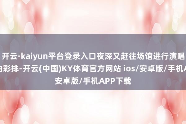 开云·kaiyun平台登录入口夜深又赶往场馆进行演唱会全经由彩排-开云(中国)KY体育官方网站 ios/安卓版/手机APP下载