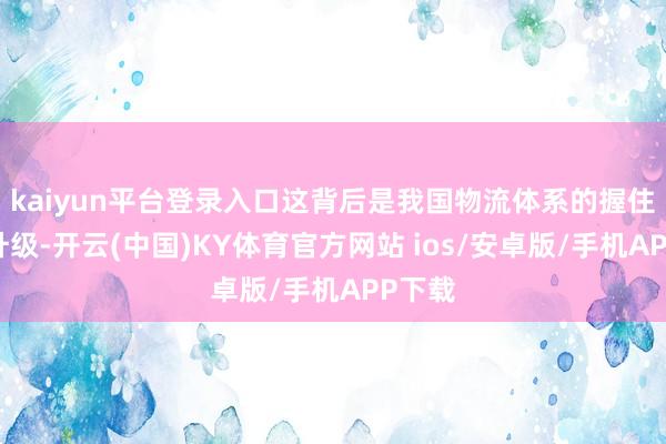kaiyun平台登录入口这背后是我国物流体系的握住优化升级-开云(中国)KY体育官方网站 ios/安卓版/手机APP下载