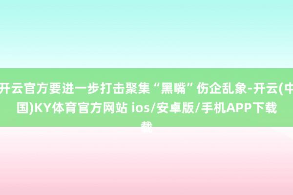 开云官方要进一步打击聚集“黑嘴”伤企乱象-开云(中国)KY体育官方网站 ios/安卓版/手机APP下载