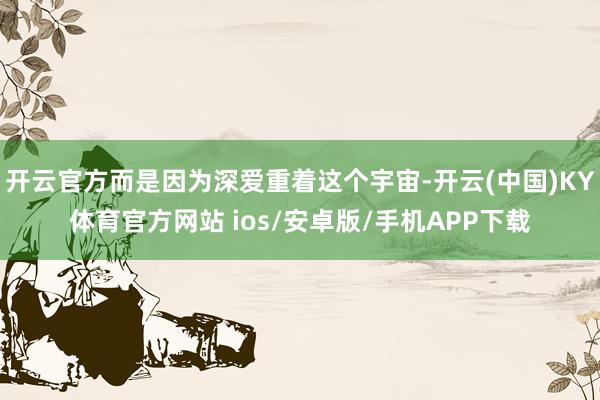 开云官方而是因为深爱重着这个宇宙-开云(中国)KY体育官方网站 ios/安卓版/手机APP下载