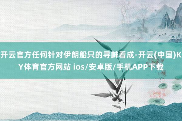 开云官方任何针对伊朗船只的寻衅看成-开云(中国)KY体育官方网站 ios/安卓版/手机APP下载