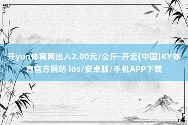 开yun体育网出入2.00元/公斤-开云(中国)KY体育官方网站 ios/安卓版/手机APP下载