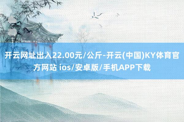 开云网址出入22.00元/公斤-开云(中国)KY体育官方网站 ios/安卓版/手机APP下载