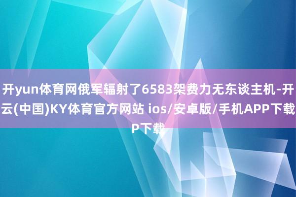 开yun体育网俄军辐射了6583架费力无东谈主机-开云(中国)KY体育官方网站 ios/安卓版/手机APP下载