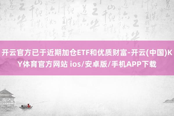 开云官方已于近期加仓ETF和优质财富-开云(中国)KY体育官方网站 ios/安卓版/手机APP下载