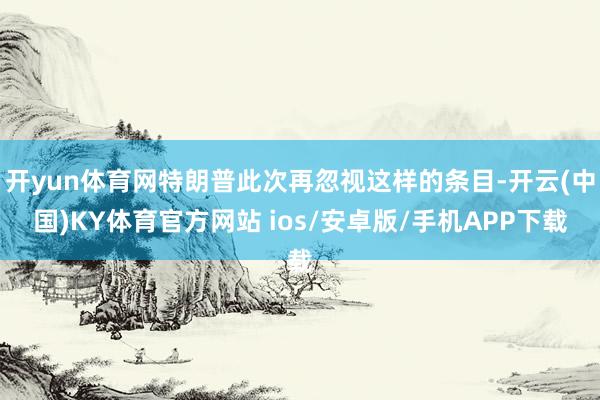 开yun体育网特朗普此次再忽视这样的条目-开云(中国)KY体育官方网站 ios/安卓版/手机APP下载