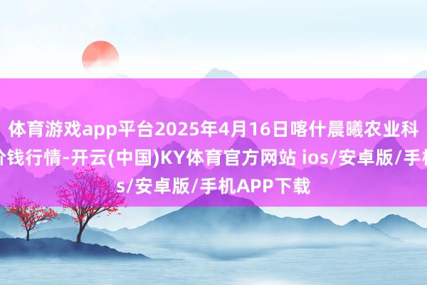 体育游戏app平台2025年4月16日喀什晨曦农业科技博览城价钱行情-开云(中国)KY体育官方网站 ios/安卓版/手机APP下载