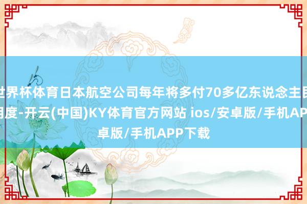 世界杯体育日本航空公司每年将多付70多亿东说念主民币的用度-开云(中国)KY体育官方网站 ios/安卓版/手机APP下载