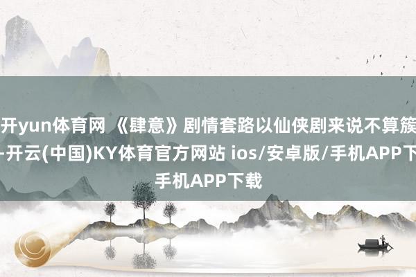 开yun体育网 《肆意》剧情套路以仙侠剧来说不算簇新-开云(中国)KY体育官方网站 ios/安卓版/手机APP下载