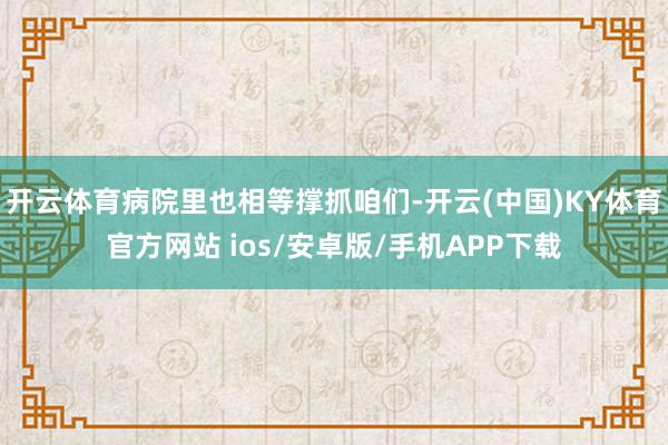 开云体育病院里也相等撑抓咱们-开云(中国)KY体育官方网站 ios/安卓版/手机APP下载