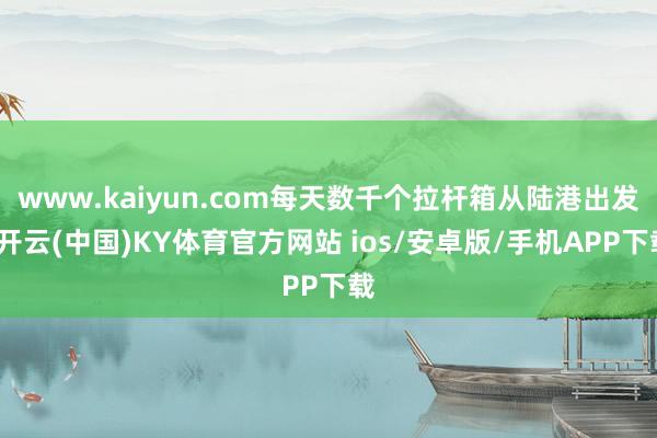 www.kaiyun.com每天数千个拉杆箱从陆港出发-开云(中国)KY体育官方网站 ios/安卓版/手机APP下载