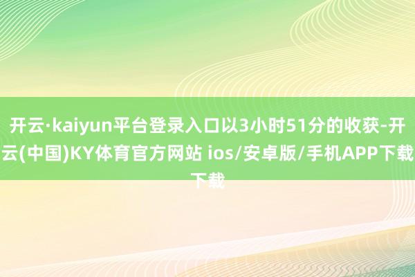开云·kaiyun平台登录入口以3小时51分的收获-开云(中国)KY体育官方网站 ios/安卓版/手机APP下载