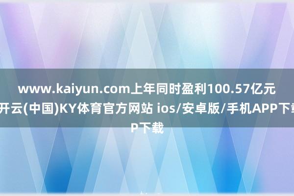 www.kaiyun.com上年同时盈利100.57亿元-开云(中国)KY体育官方网站 ios/安卓版/手机APP下载