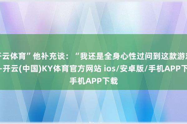 开云体育”他补充谈：“我还是全身心性过问到这款游戏中-开云(中国)KY体育官方网站 ios/安卓版/手机APP下载