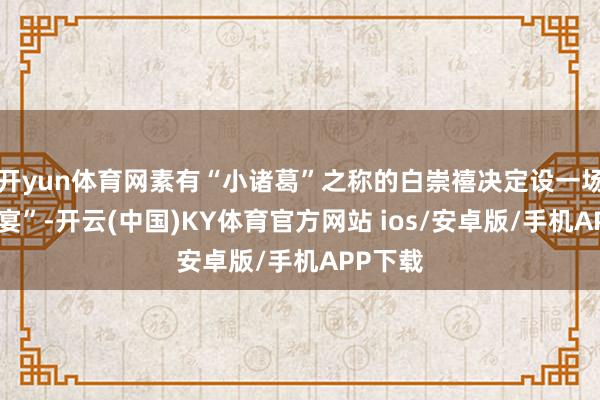 开yun体育网素有“小诸葛”之称的白崇禧决定设一场“鸿门宴”-开云(中国)KY体育官方网站 ios/安卓版/手机APP下载