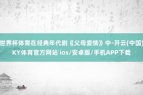 世界杯体育在经典年代剧《父母爱情》中-开云(中国)KY体育官方网站 ios/安卓版/手机APP下载