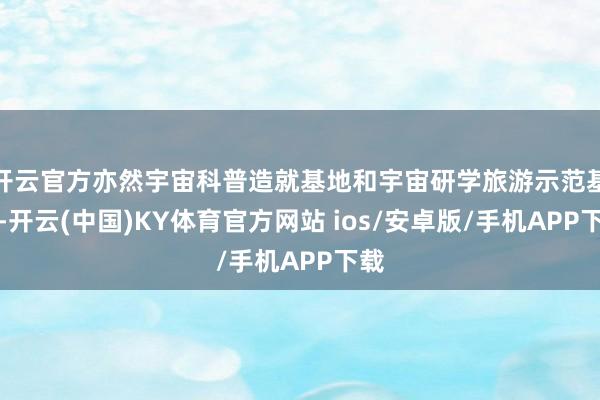 开云官方亦然宇宙科普造就基地和宇宙研学旅游示范基地-开云(中国)KY体育官方网站 ios/安卓版/手机APP下载
