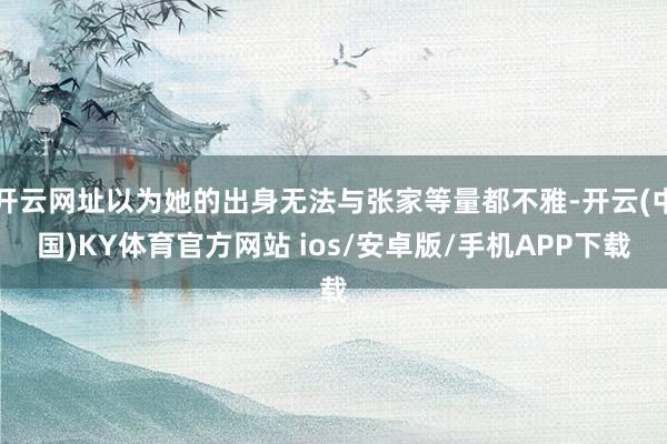 开云网址以为她的出身无法与张家等量都不雅-开云(中国)KY体育官方网站 ios/安卓版/手机APP下载