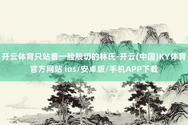 开云体育只站着一脸殷切的林氏-开云(中国)KY体育官方网站 ios/安卓版/手机APP下载