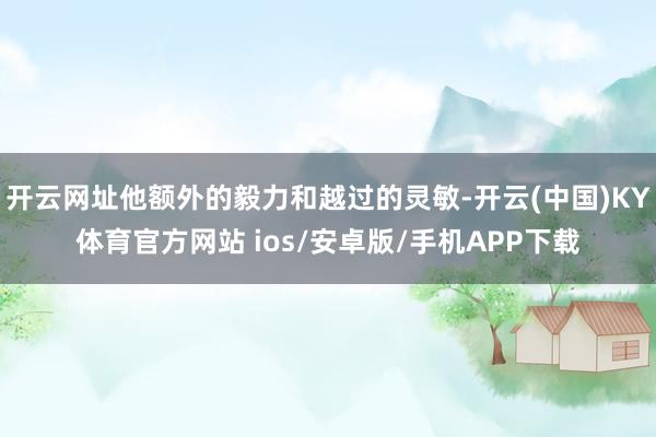 开云网址他额外的毅力和越过的灵敏-开云(中国)KY体育官方网站 ios/安卓版/手机APP下载