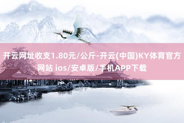 开云网址收支1.80元/公斤-开云(中国)KY体育官方网站 ios/安卓版/手机APP下载