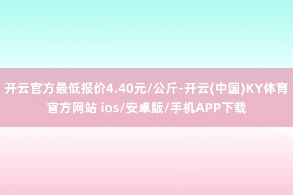 开云官方最低报价4.40元/公斤-开云(中国)KY体育官方网站 ios/安卓版/手机APP下载
