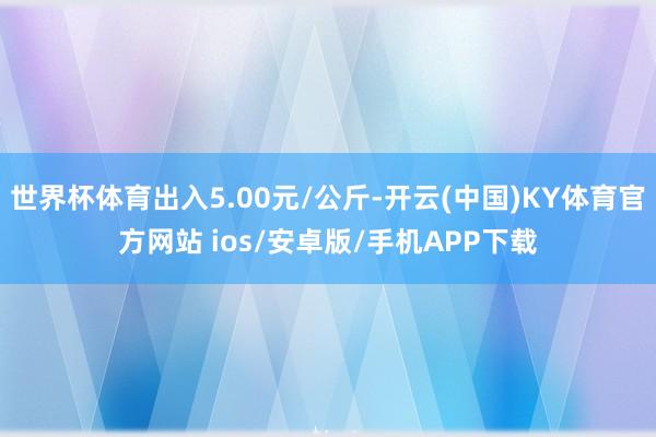 世界杯体育出入5.00元/公斤-开云(中国)KY体育官方网站 ios/安卓版/手机APP下载